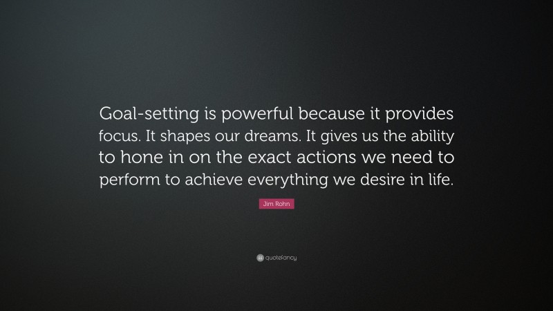 Jim Rohn Quote: “Goal-setting is powerful because it provides focus. It shapes our dreams. It gives us the ability to hone in on the exact actions we need to perform to achieve everything we desire in life.”