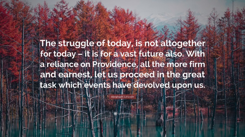 Abraham Lincoln Quote: “The struggle of today, is not altogether for today – it is for a vast future also. With a reliance on Providence, all the more firm and earnest, let us proceed in the great task which events have devolved upon us.”