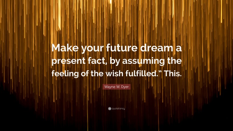Wayne W. Dyer Quote: “Make your future dream a present fact, by assuming the feeling of the wish fulfilled.” This.”
