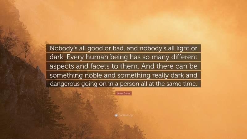 Anna Gunn Quote: “Nobody’s all good or bad, and nobody’s all light or dark. Every human being has so many different aspects and facets to them. And there can be something noble and something really dark and dangerous going on in a person all at the same time.”