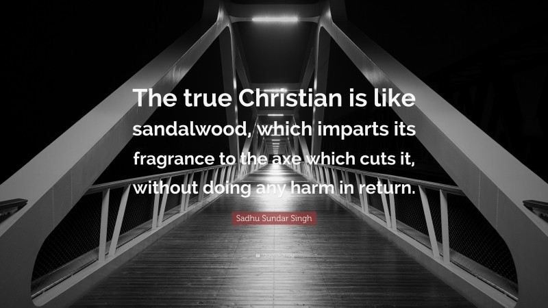 Sadhu Sundar Singh Quote: “The true Christian is like sandalwood, which imparts its fragrance to the axe which cuts it, without doing any harm in return.”