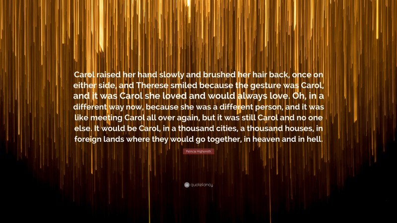 Patricia Highsmith Quote: “Carol raised her hand slowly and brushed her hair back, once on either side, and Therese smiled because the gesture was Carol, and it was Carol she loved and would always love. Oh, in a different way now, because she was a different person, and it was like meeting Carol all over again, but it was still Carol and no one else. It would be Carol, in a thousand cities, a thousand houses, in foreign lands where they would go together, in heaven and in hell.”