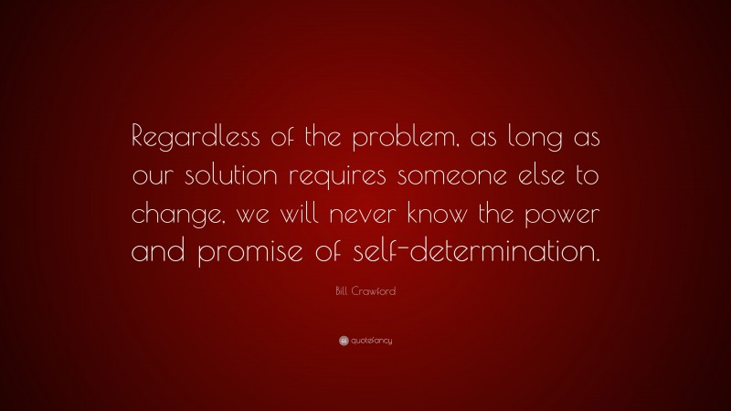Bill Crawford Quote: “Regardless of the problem, as long as our solution requires someone else to change, we will never know the power and promise of self-determination.”