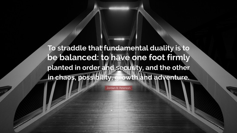 Jordan B. Peterson Quote: “To straddle that fundamental duality is to be balanced: to have one foot firmly planted in order and security, and the other in chaos, possibility, growth and adventure.”