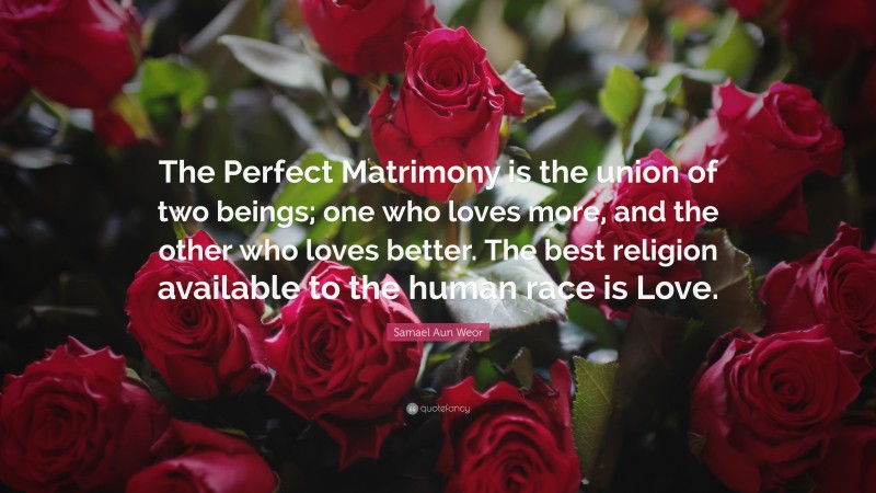 Samael Aun Weor Quote: “The Perfect Matrimony is the union of two beings; one who loves more, and the other who loves better. The best religion available to the human race is Love.”