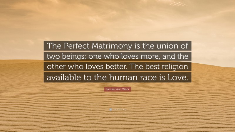 Samael Aun Weor Quote: “The Perfect Matrimony is the union of two beings; one who loves more, and the other who loves better. The best religion available to the human race is Love.”