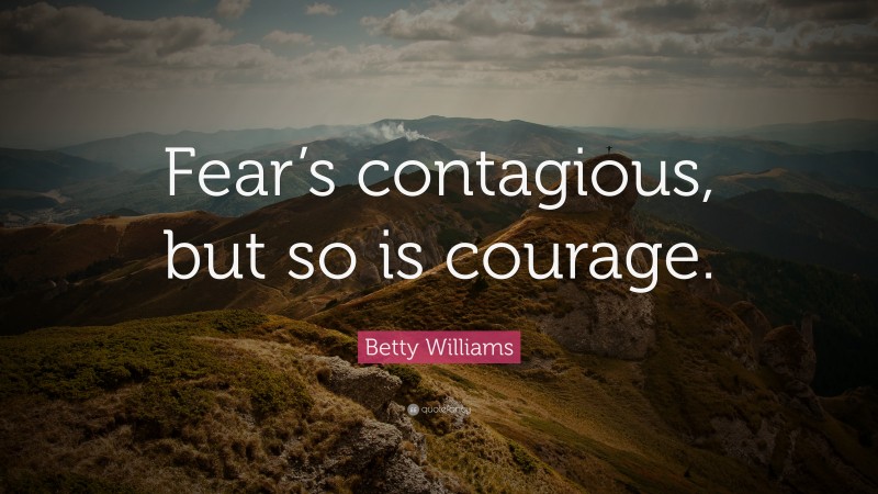 Betty Williams Quote: “Fear’s contagious, but so is courage.”