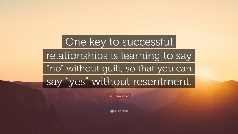 Bill Crawford Quote: “One key to successful relationships is learning to say “no” without guilt, so that you can say “yes” without resentment.”