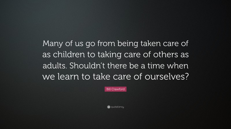 Bill Crawford Quote: “Many of us go from being taken care of as children to taking care of others as adults. Shouldn’t there be a time when we learn to take care of ourselves?”