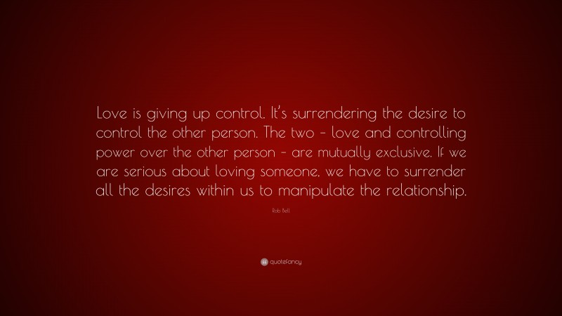 Rob Bell Quote: “Love is giving up control. It’s surrendering the desire to control the other person. The two – love and controlling power over the other person – are mutually exclusive. If we are serious about loving someone, we have to surrender all the desires within us to manipulate the relationship.”