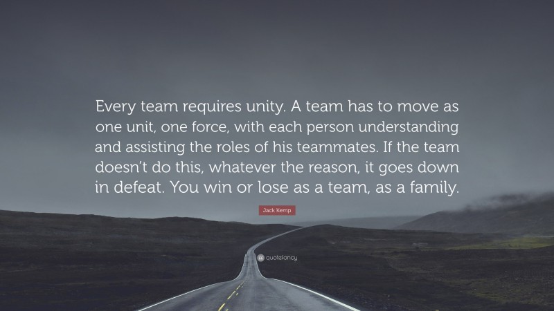 Jack Kemp Quote: “Every team requires unity. A team has to move as one unit, one force, with each person understanding and assisting the roles of his teammates. If the team doesn’t do this, whatever the reason, it goes down in defeat. You win or lose as a team, as a family.”