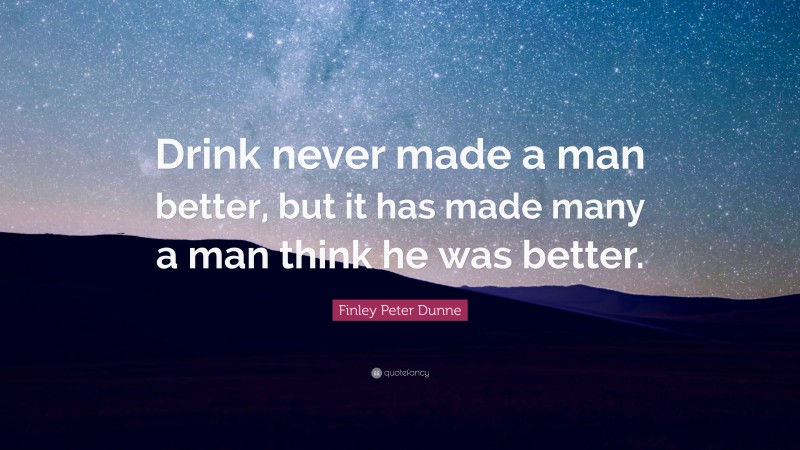 Finley Peter Dunne Quote: “Drink never made a man better, but it has made many a man think he was better.”