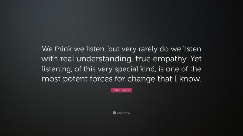 Carl R. Rogers Quote: “We think we listen, but very rarely do we listen with real understanding, true empathy. Yet listening, of this very special kind, is one of the most potent forces for change that I know.”