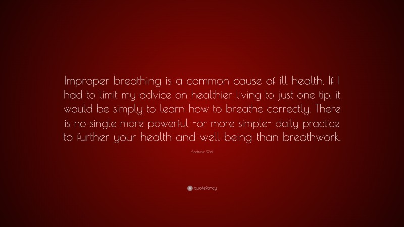 Andrew Weil Quote: “Improper breathing is a common cause of ill health. If I had to limit my advice on healthier living to just one tip, it would be simply to learn how to breathe correctly. There is no single more powerful -or more simple- daily practice to further your health and well being than breathwork.”