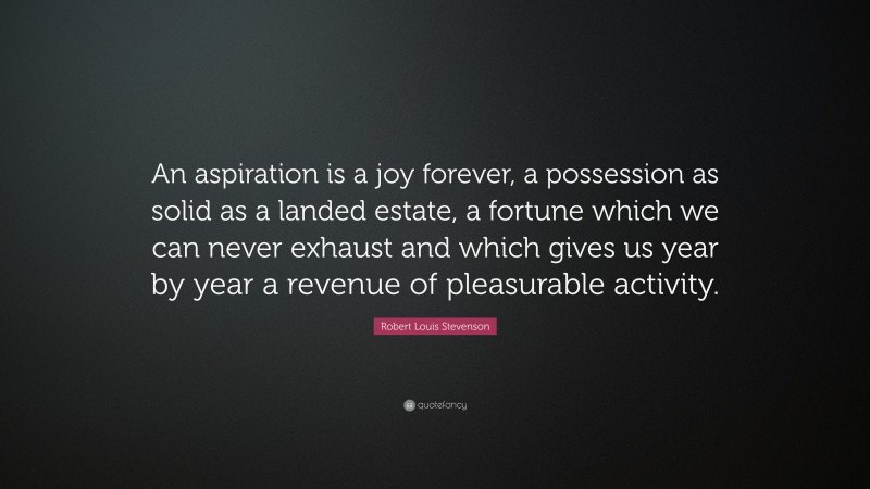 Robert Louis Stevenson Quote: “An aspiration is a joy forever, a possession as solid as a landed estate, a fortune which we can never exhaust and which gives us year by year a revenue of pleasurable activity.”
