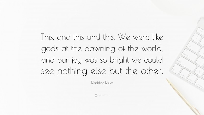 Madeline Miller Quote: “This, and this and this. We were like gods at the dawning of the world, and our joy was so bright we could see nothing else but the other.”