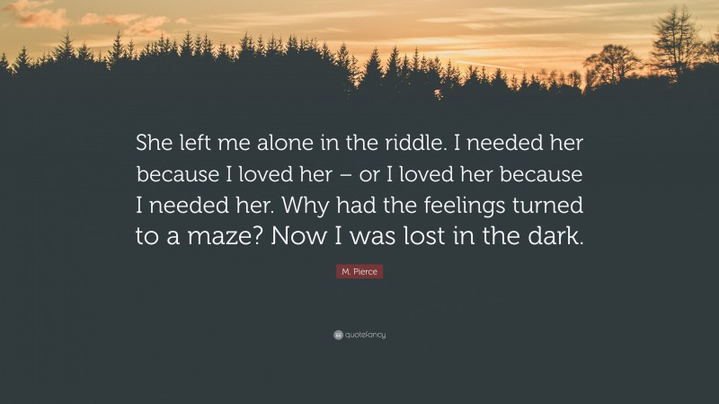 M. Pierce Quote: “She left me alone in the riddle. I needed her because I loved her – or I loved her because I needed her. Why had the feelings turned to a maze? Now I was lost in the dark.”