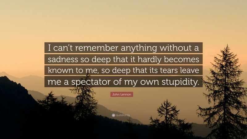 John Lennon Quote: “I can’t remember anything without a sadness so deep that it hardly becomes known to me, so deep that its tears leave me a spectator of my own stupidity.”
