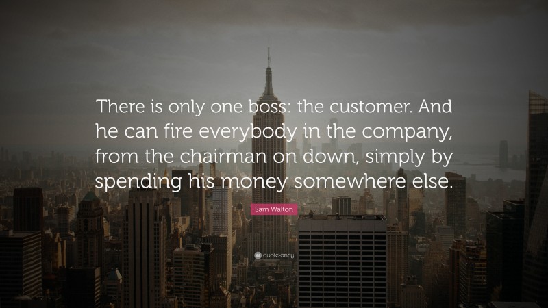 Sam Walton Quote: “There is only one boss: the customer. And he can fire everybody in the company, from the chairman on down, simply by spending his money somewhere else.”