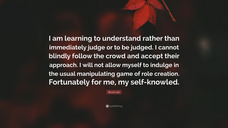 Bruce Lee Quote: “I am learning to understand rather than immediately judge or to be judged. I cannot blindly follow the crowd and accept their approach. I will not allow myself to indulge in the usual manipulating game of role creation. Fortunately for me, my self-knowled.”