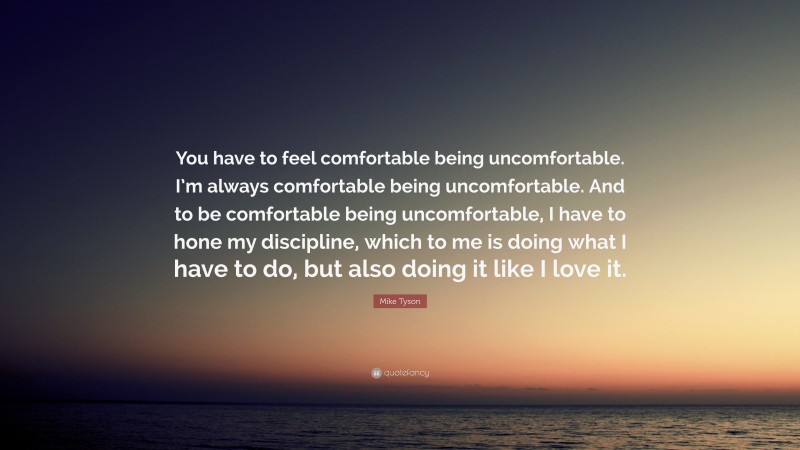 Mike Tyson Quote: “You have to feel comfortable being uncomfortable. I’m always comfortable being uncomfortable. And to be comfortable being uncomfortable, I have to hone my discipline, which to me is doing what I have to do, but also doing it like I love it.”