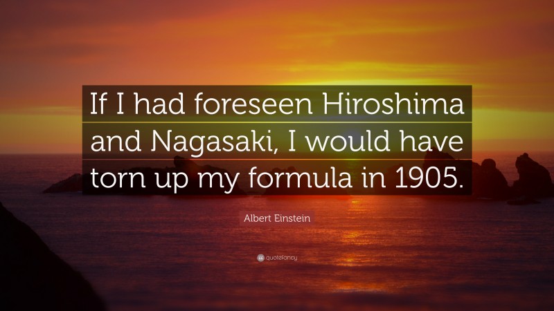 Albert Einstein Quote: “If I had foreseen Hiroshima and Nagasaki, I would have torn up my formula in 1905.”