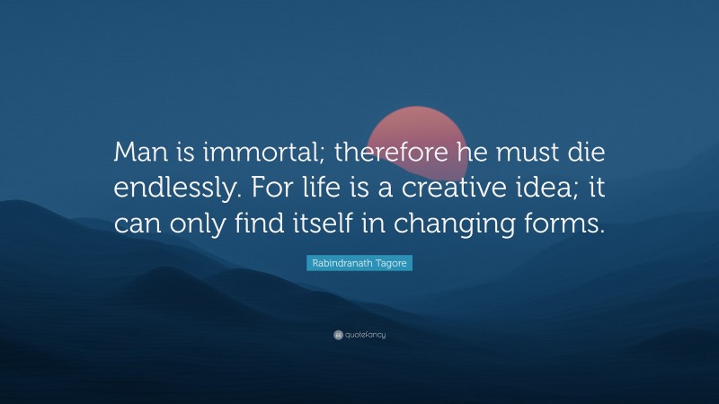 Rabindranath Tagore Quote: “Man is immortal; therefore he must die endlessly. For life is a creative idea; it can only find itself in changing forms.”