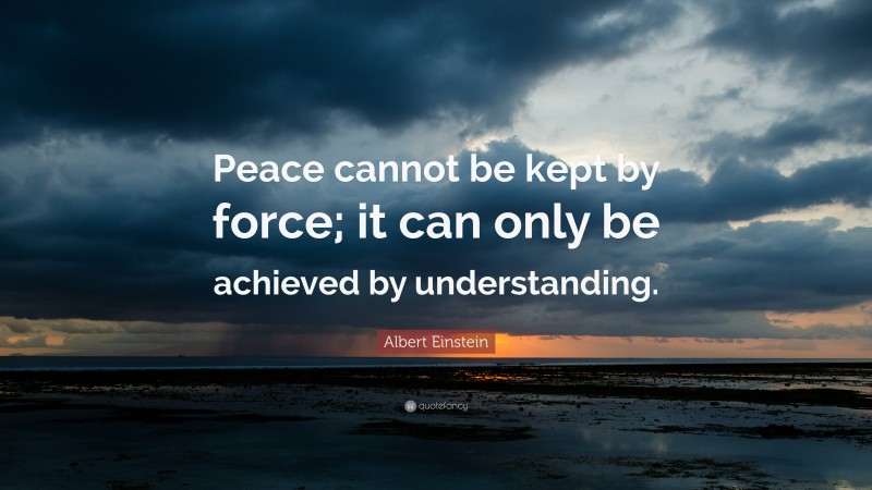 Albert Einstein Quote: “Peace cannot be kept by force; it can only be achieved by understanding.”