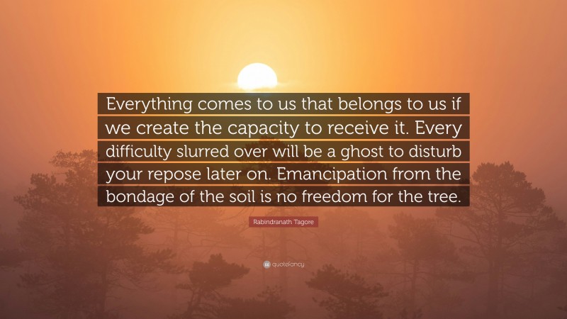 Rabindranath Tagore Quote: “Everything comes to us that belongs to us if we create the capacity to receive it. Every difficulty slurred over will be a ghost to disturb your repose later on. Emancipation from the bondage of the soil is no freedom for the tree.”