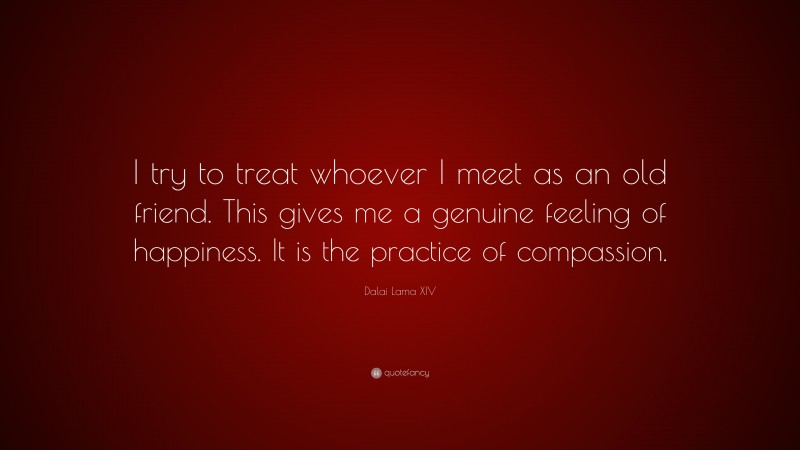 Dalai Lama XIV Quote: “I try to treat whoever I meet as an old friend. This gives me a genuine feeling of happiness. It is the practice of compassion.”