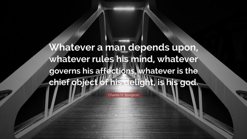 Charles H. Spurgeon Quote: “Whatever a man depends upon, whatever rules his mind, whatever governs his affections, whatever is the chief object of his delight, is his god.”