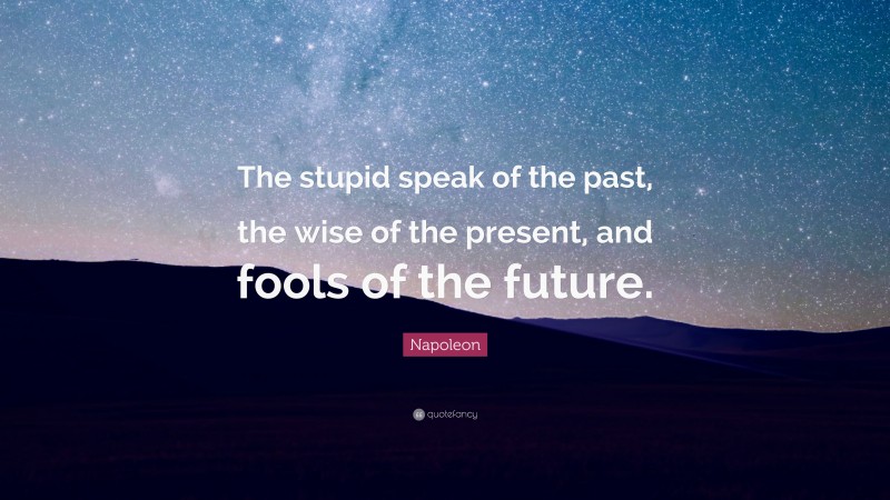 Napoleon Quote: “The stupid speak of the past, the wise of the present, and fools of the future.”