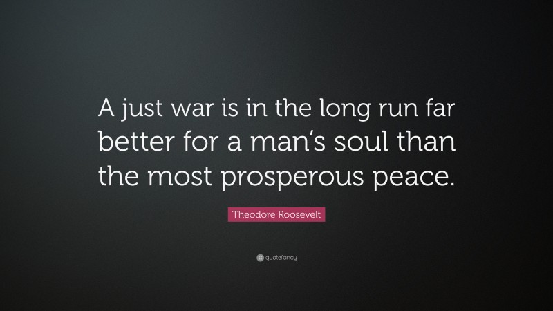 Theodore Roosevelt Quote: “A just war is in the long run far better for a man’s soul than the most prosperous peace.”