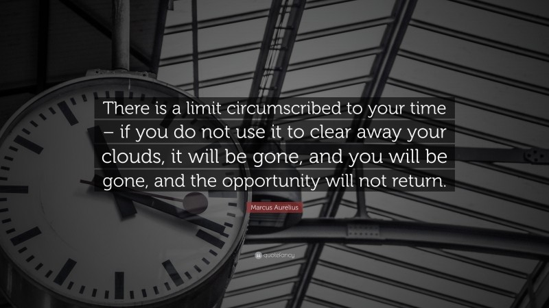 Marcus Aurelius Quote: “There is a limit circumscribed to your time – if you do not use it to clear away your clouds, it will be gone, and you will be gone, and the opportunity will not return.”