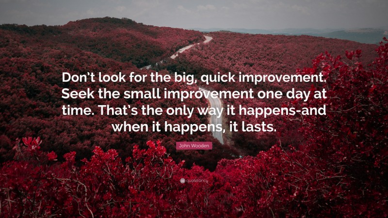 John Wooden Quote: “Don’t look for the big, quick improvement. Seek the small improvement one day at time. That’s the only way it happens-and when it happens, it lasts.”