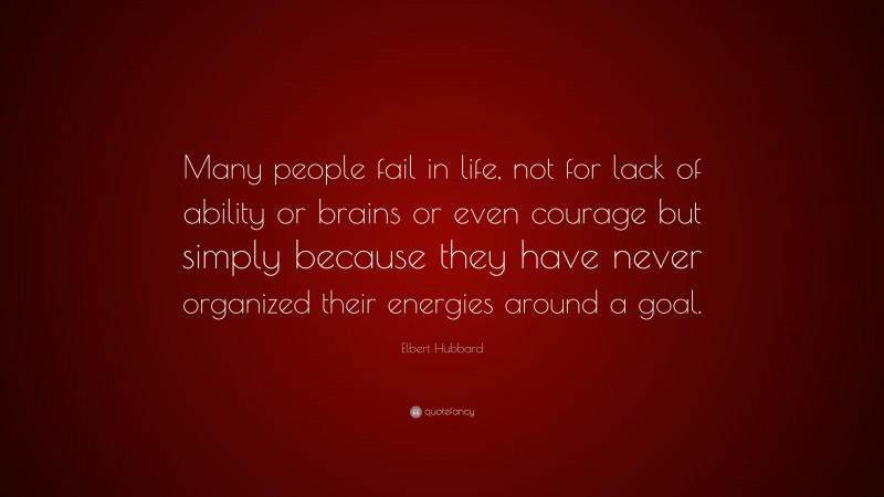 Elbert Hubbard Quote: “Many people fail in life, not for lack of ability or brains or even courage but simply because they have never organized their energies around a goal.”