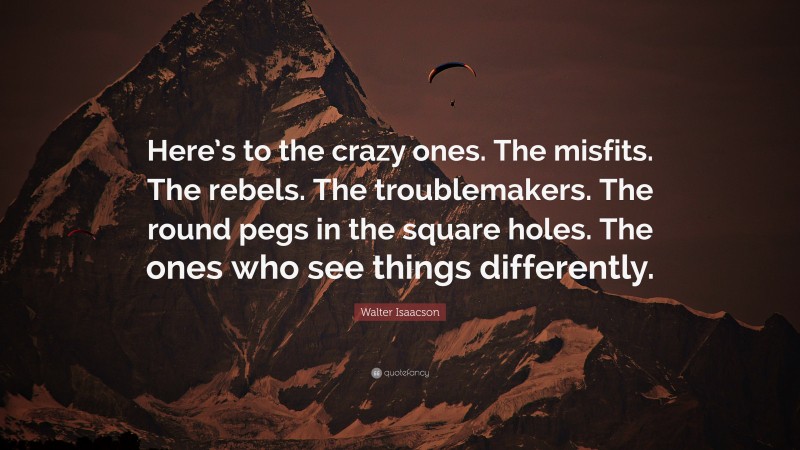 Walter Isaacson Quote: “Here’s to the crazy ones. The misfits. The rebels. The troublemakers. The round pegs in the square holes. The ones who see things differently.”