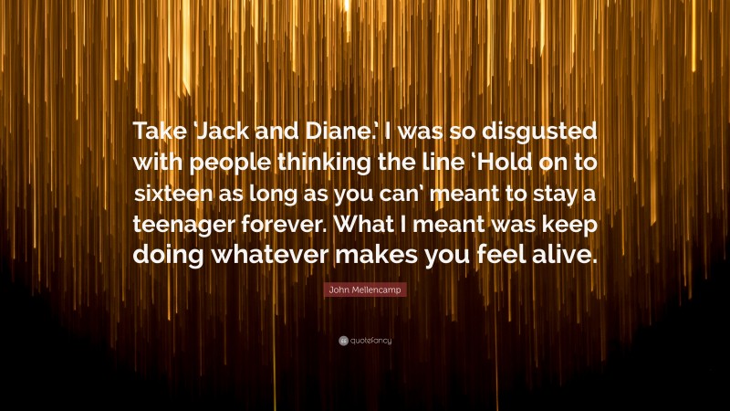 John Mellencamp Quote: “Take ‘Jack and Diane.’ I was so disgusted with people thinking the line ‘Hold on to sixteen as long as you can’ meant to stay a teenager forever. What I meant was keep doing whatever makes you feel alive.”