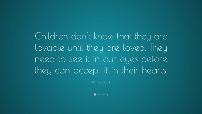 Bill Crawford Quote: “Children don’t know that they are lovable until they are loved. They need to see it in our eyes before they can accept it in their hearts.”