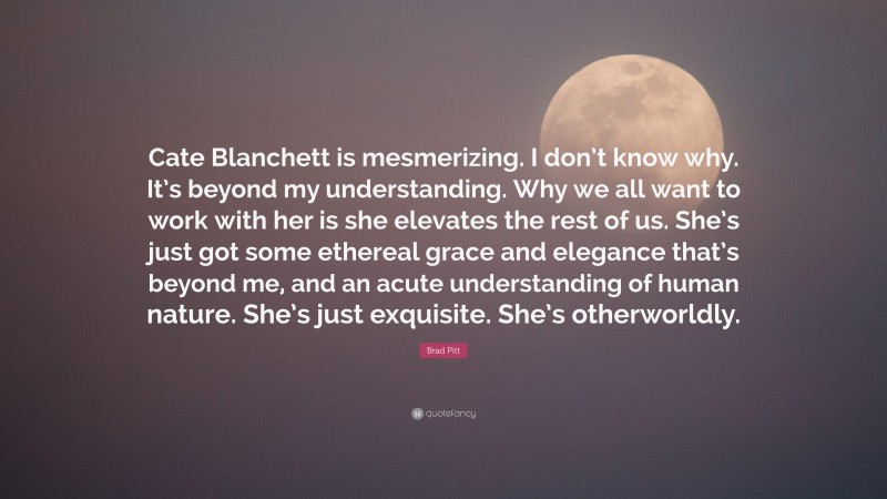 Brad Pitt Quote: “Cate Blanchett is mesmerizing. I don’t know why. It’s beyond my understanding. Why we all want to work with her is she elevates the rest of us. She’s just got some ethereal grace and elegance that’s beyond me, and an acute understanding of human nature. She’s just exquisite. She’s otherworldly.”