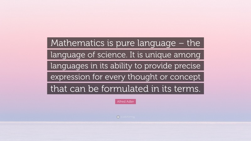 Alfred Adler Quote: “Mathematics is pure language – the language of science. It is unique among languages in its ability to provide precise expression for every thought or concept that can be formulated in its terms.”