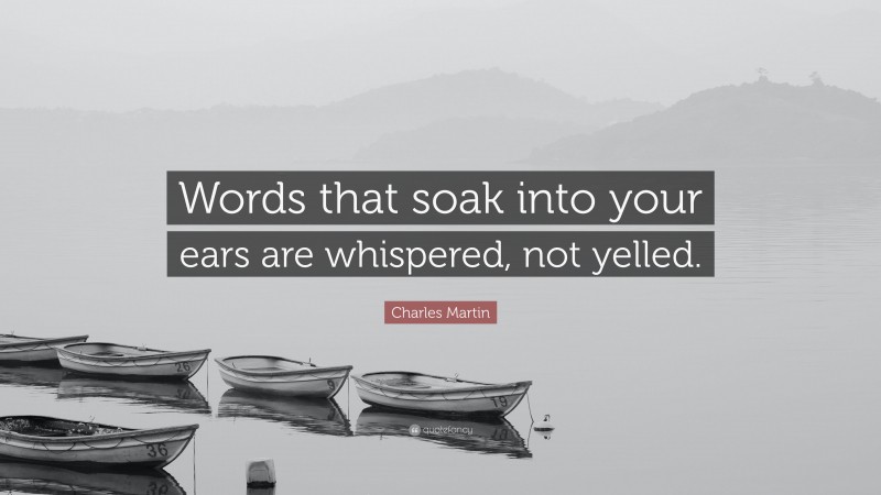 Charles Martin Quote: “Words that soak into your ears are whispered, not yelled.”
