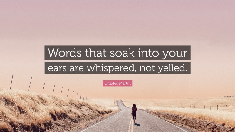Charles Martin Quote: “Words that soak into your ears are whispered, not yelled.”
