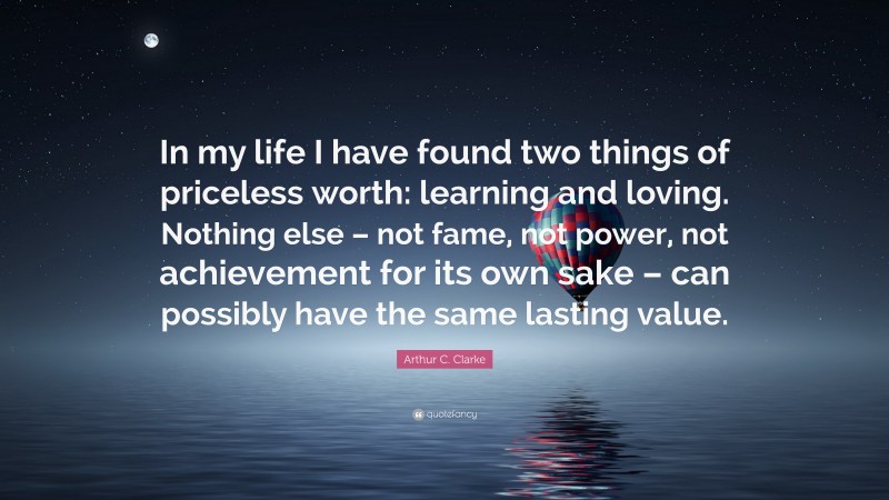 Arthur C. Clarke Quote: “In my life I have found two things of priceless worth: learning and loving. Nothing else – not fame, not power, not achievement for its own sake – can possibly have the same lasting value.”