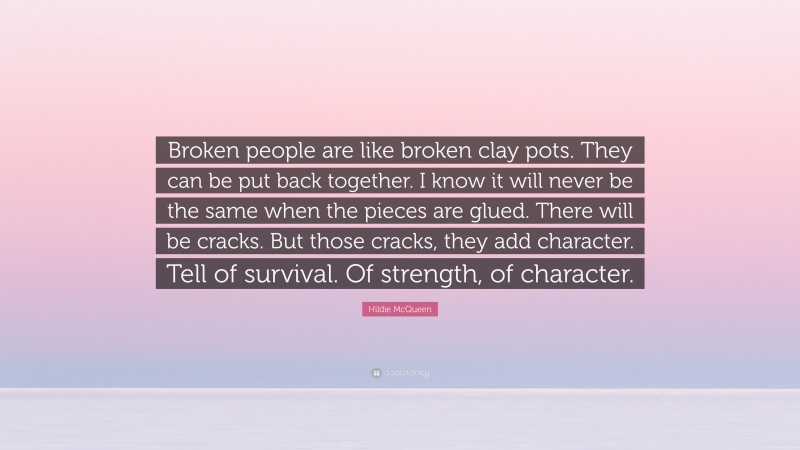 Hildie McQueen Quote: “Broken people are like broken clay pots. They can be put back together. I know it will never be the same when the pieces are glued. There will be cracks. But those cracks, they add character. Tell of survival. Of strength, of character.”