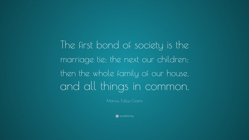 Marcus Tullius Cicero Quote: “The first bond of society is the marriage tie; the next our children; then the whole family of our house, and all things in common.”