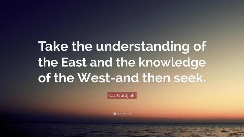 G.I. Gurdjieff Quote: “Take the understanding of the East and the knowledge of the West-and then seek.”
