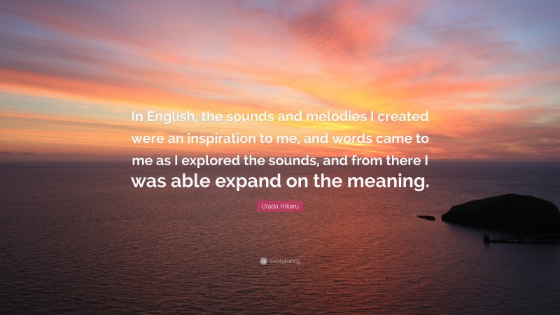 Utada Hikaru Quote: “In English, the sounds and melodies I created were an inspiration to me, and words came to me as I explored the sounds, and from there I was able expand on the meaning.”