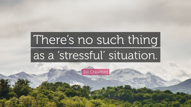 Bill Crawford Quote: “There’s no such thing as a ‘stressful’ situation.”