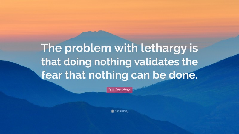 Bill Crawford Quote: “The problem with lethargy is that doing nothing validates the fear that nothing can be done.”